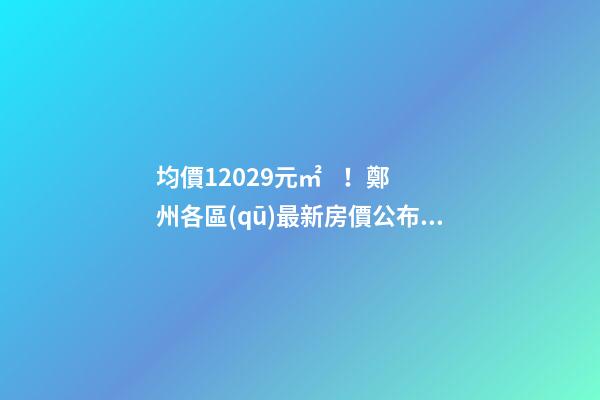 均價12029元/㎡！鄭州各區(qū)最新房價公布！購房前需要注意哪些事？